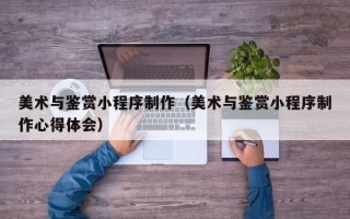 内蒙古美术与鉴赏小程序制作（美术与鉴赏小程序制作心得体会）