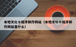 内蒙古本地文化小程序制作网站（本地文化小程序制作网站是什么）