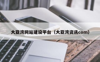 内蒙古大亚湾网站建设平台（大亚湾资讯com）