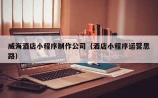 内蒙古威海酒店小程序制作公司（酒店小程序运营思路）