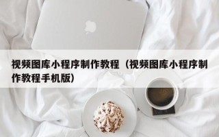 内蒙古视频图库小程序制作教程（视频图库小程序制作教程手机版）