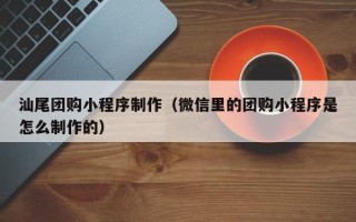 内蒙古汕尾团购小程序制作（微信里的团购小程序是怎么制作的）