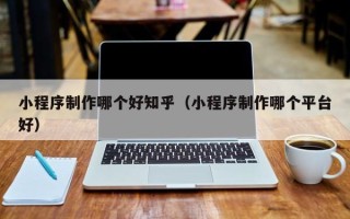 内蒙古小程序制作哪个好知乎（小程序制作哪个平台好）